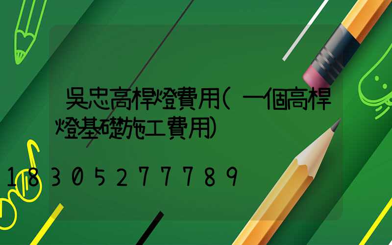 吳忠高桿燈費用(一個高桿燈基礎施工費用)