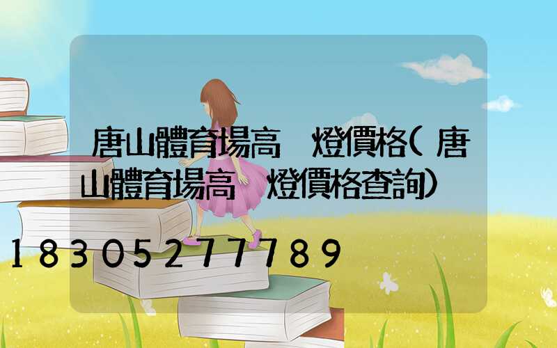 唐山體育場高桿燈價格(唐山體育場高桿燈價格查詢)