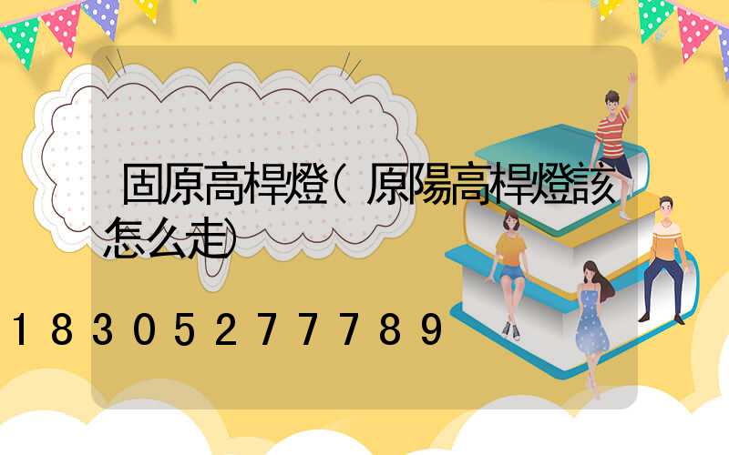 固原高桿燈(原陽高桿燈該怎么走)