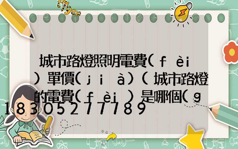 城市路燈照明電費(fèi)單價(jià)(城市路燈的電費(fèi)是哪個(gè)部門給的)