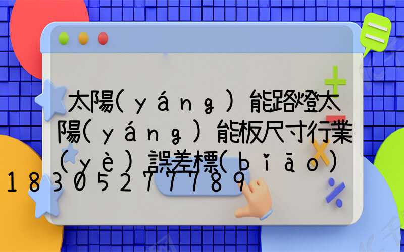 太陽(yáng)能路燈太陽(yáng)能板尺寸行業(yè)誤差標(biāo)準(zhǔn)(太陽(yáng)能路燈太陽(yáng)能板怎么測(cè)試)