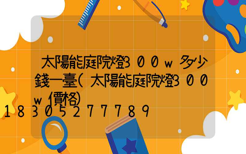 太陽能庭院燈300w多少錢一臺(太陽能庭院燈300w價格)