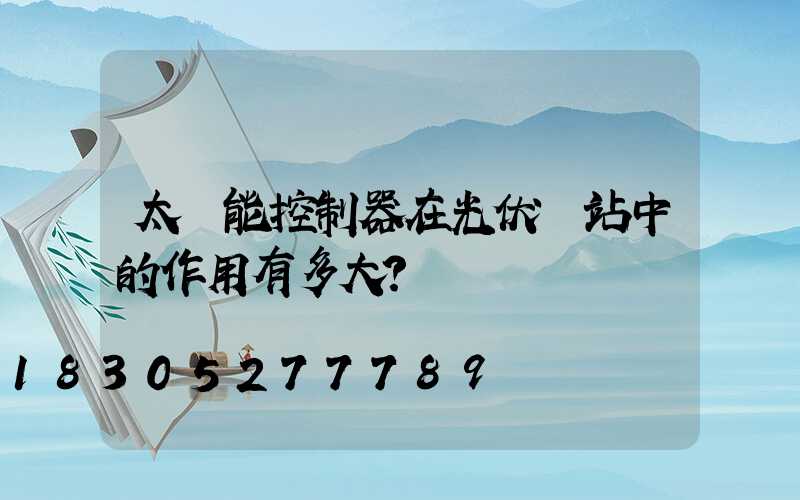 太陽能控制器在光伏電站中的作用有多大？
