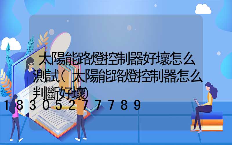 太陽能路燈控制器好壞怎么測試(太陽能路燈控制器怎么判斷好壞)