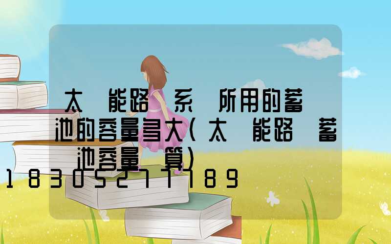 太陽能路燈系統所用的蓄電池的容量多大(太陽能路燈蓄電池容量計算)