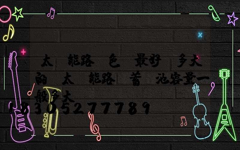 太陽能路燈色溫最好選多大的(太陽能路燈蓄電池容量一般多大)