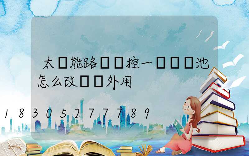 太陽能路燈觸控一體鋰電池怎么改裝戶外用
