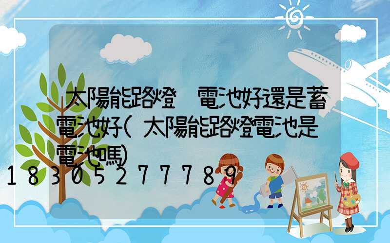 太陽能路燈鋰電池好還是蓄電池好(太陽能路燈電池是鋰電池嗎)