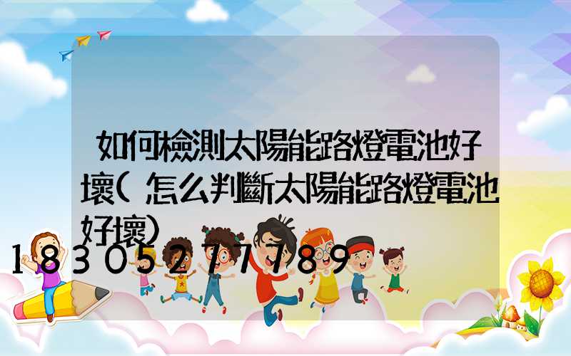如何檢測太陽能路燈電池好壞(怎么判斷太陽能路燈電池好壞)