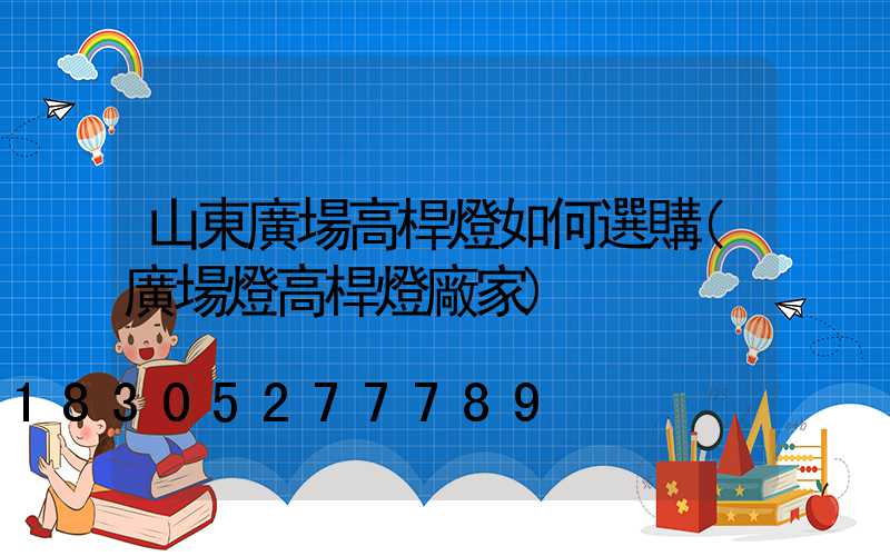 山東廣場高桿燈如何選購(廣場燈高桿燈廠家)