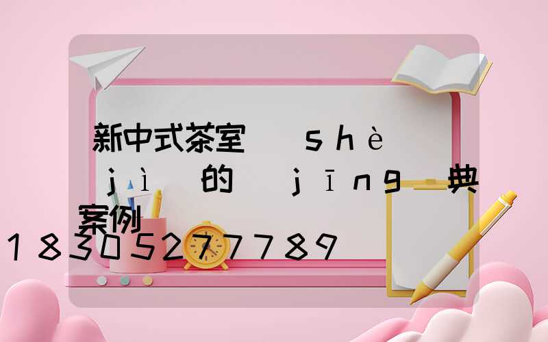 新中式茶室設(shè)計(jì)的經(jīng)典案例