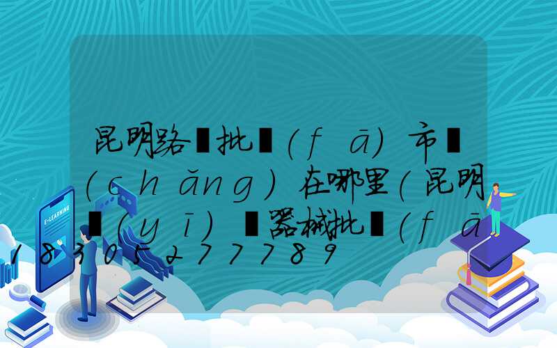 昆明路燈批發(fā)市場(chǎng)在哪里(昆明醫(yī)療器械批發(fā)市場(chǎng)在哪里)