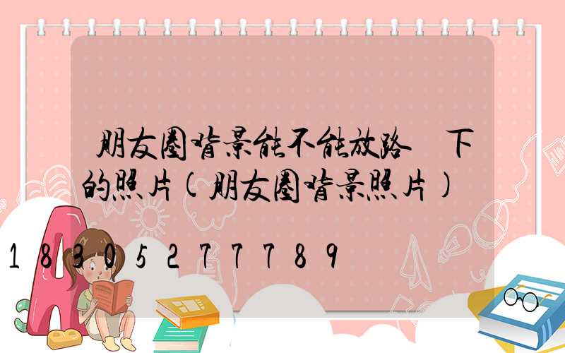 朋友圈背景能不能放路燈下的照片(朋友圈背景照片)