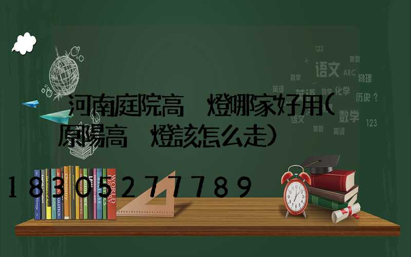 河南庭院高桿燈哪家好用(原陽高桿燈該怎么走)