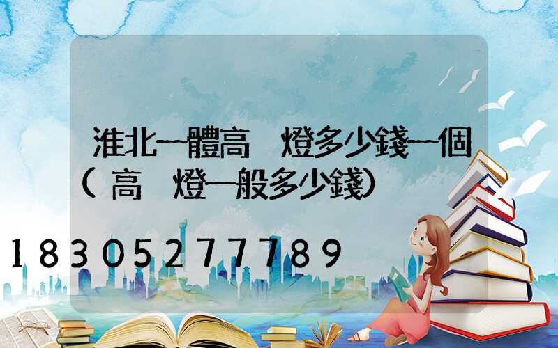 淮北一體高桿燈多少錢一個(高桿燈一般多少錢)