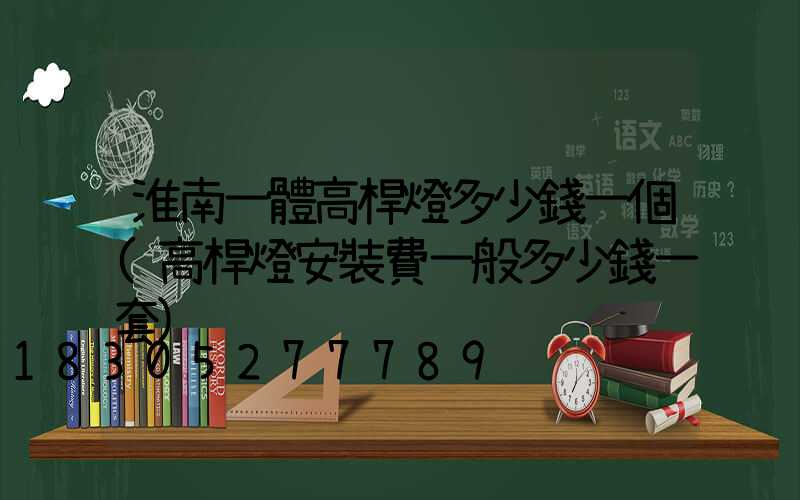 淮南一體高桿燈多少錢一個(高桿燈安裝費一般多少錢一套)