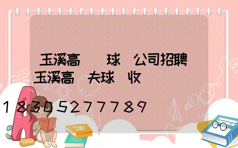 玉溪高桿燈球場公司招聘(玉溪高爾夫球場收費標準)