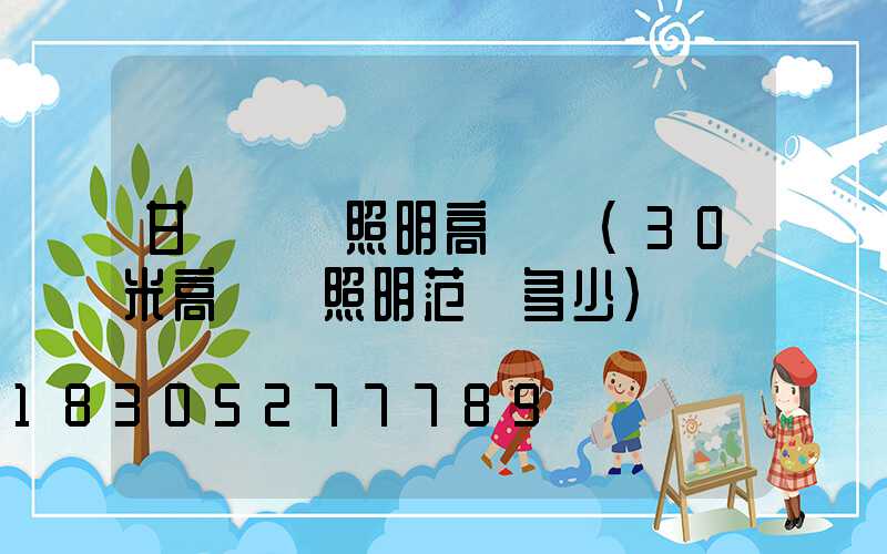 甘肅廠區照明高桿燈(30米高桿燈照明范圍多少)