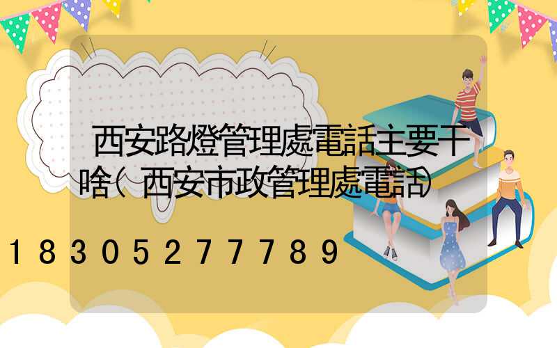 西安路燈管理處電話主要干啥(西安市政管理處電話)