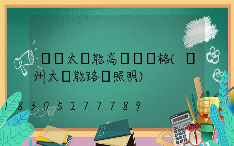 貴陽太陽能高桿燈價格(貴州太陽能路燈照明)
