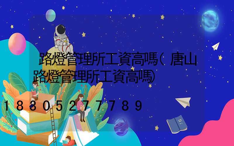 路燈管理所工資高嗎(唐山路燈管理所工資高嗎)