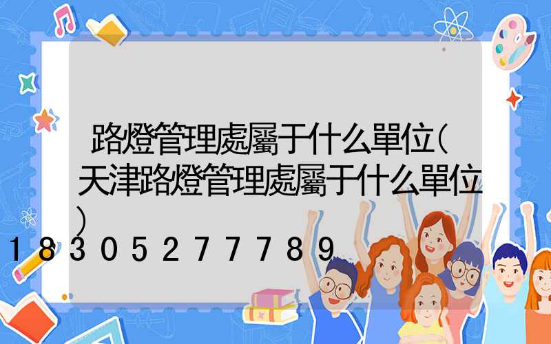 路燈管理處屬于什么單位(天津路燈管理處屬于什么單位)