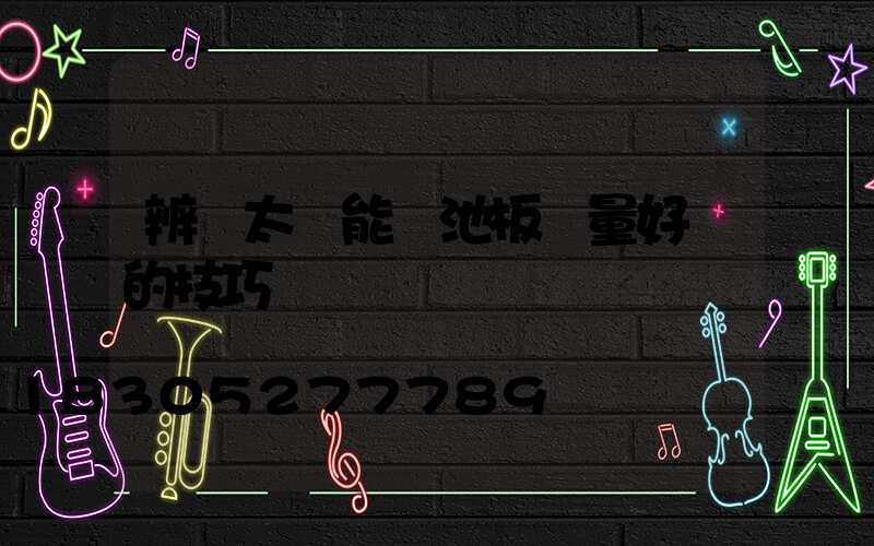 辨別太陽能電池板質量好壞的技巧