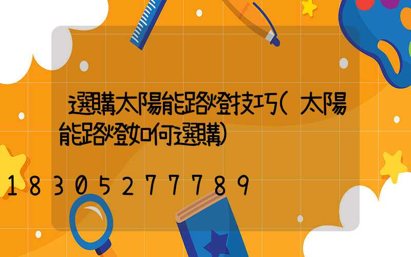 選購太陽能路燈技巧(太陽能路燈如何選購)